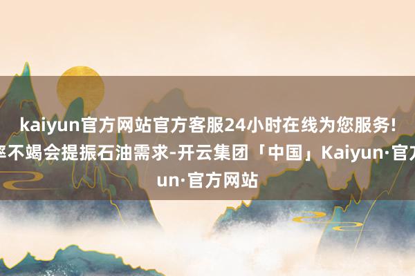 kaiyun官方网站官方客服24小时在线为您服务!低利率不竭会提振石油需求-开云集团「中国」Kaiyun·官方网站