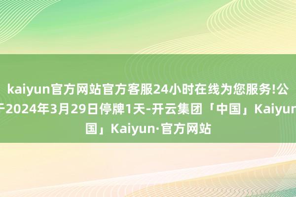 kaiyun官方网站官方客服24小时在线为您服务!公司股票将于2024年3月29日停牌1天-开云集团「中国」Kaiyun·官方网站