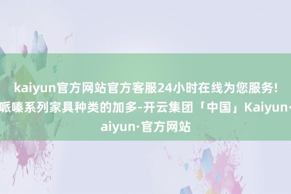 kaiyun官方网站官方客服24小时在线为您服务!跟着公司哌嗪系列家具种类的加多-开云集团「中国」Kaiyun·官方网站