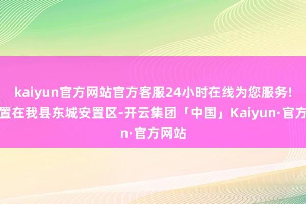 kaiyun官方网站官方客服24小时在线为您服务!被安置在我县东城安置区-开云集团「中国」Kaiyun·官方网站