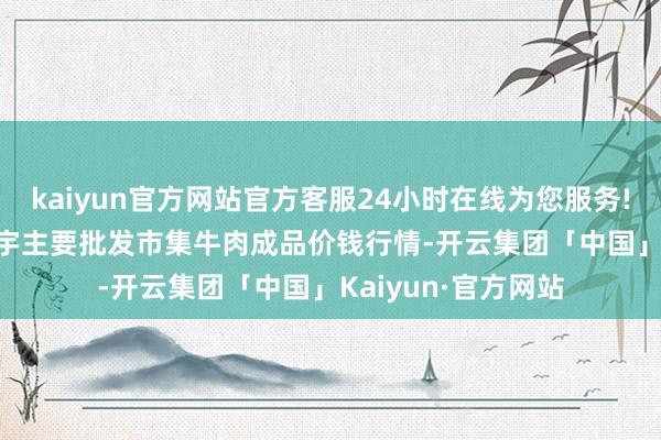 kaiyun官方网站官方客服24小时在线为您服务!2024年4月6日寰宇主要批发市集牛肉成品价钱行情-开云集团「中国」Kaiyun·官方网站
