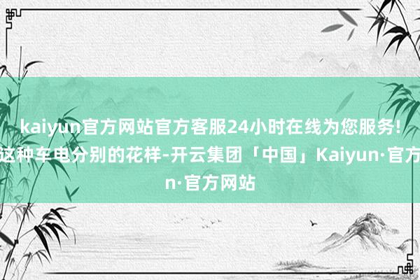 kaiyun官方网站官方客服24小时在线为您服务!接管这种车电分别的花样-开云集团「中国」Kaiyun·官方网站