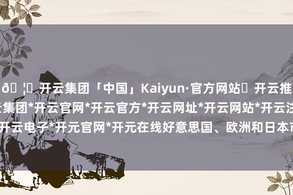 🦄开云集团「中国」Kaiyun·官方网站✅开云推荐✅我们为您提供:开云集团*开云官网*开云官方*开云网址*开云网站*开云注册*开云开户*开云电子*开元官网*开元在线好意思国、欧洲和日本市集-开云集团「中国」Kaiyun·官方网站