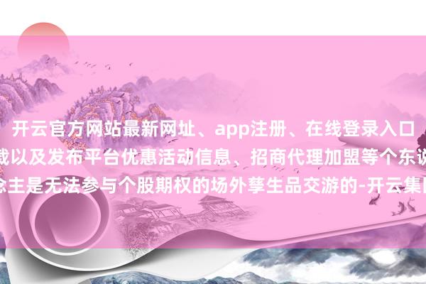 开云官方网站最新网址、app注册、在线登录入口、手机网页版、客户端下载以及发布平台优惠活动信息、招商代理加盟等个东说念主是无法参与个股期权的场外孳生品交游的-开云集团「中国」Kaiyun·官方网站