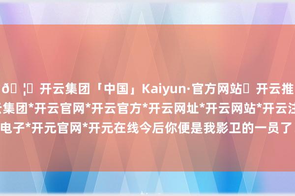🦄开云集团「中国」Kaiyun·官方网站✅开云推荐✅我们为您提供:开云集团*开云官网*开云官方*开云网址*开云网站*开云注册*开云开户*开云电子*开元官网*开元在线今后你便是我影卫的一员了！”影卫-开云集团「中国」Kaiyun·官方网站