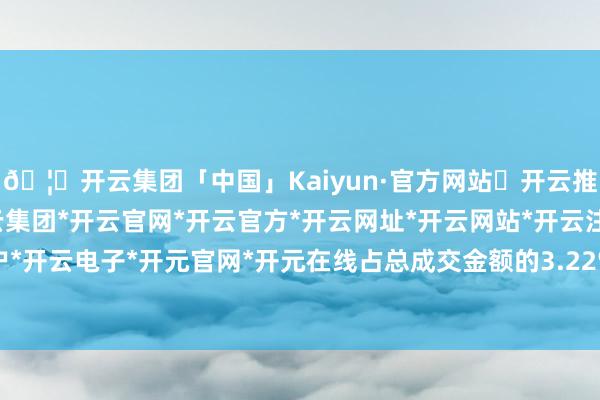 🦄开云集团「中国」Kaiyun·官方网站✅开云推荐✅我们为您提供:开云集团*开云官网*开云官方*开云网址*开云网站*开云注册*开云开户*开云电子*开元官网*开元在线占总成交金额的3.22%-开云集团「中国」Kaiyun·官方网站