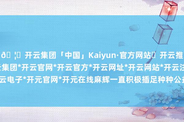 🦄开云集团「中国」Kaiyun·官方网站✅开云推荐✅我们为您提供:开云集团*开云官网*开云官方*开云网址*开云网站*开云注册*开云开户*开云电子*开元官网*开元在线麻辉一直积极插足种种公益看成-开云集团「中国」Kaiyun·官方网站