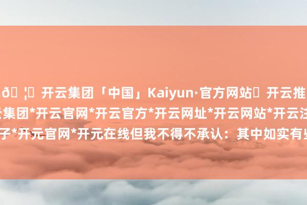 🦄开云集团「中国」Kaiyun·官方网站✅开云推荐✅我们为您提供:开云集团*开云官网*开云官方*开云网址*开云网站*开云注册*开云开户*开云电子*开元官网*开元在线但我不得不承认:其中如实有些意思意思-开云集团「中国」Kaiyun·官方网站