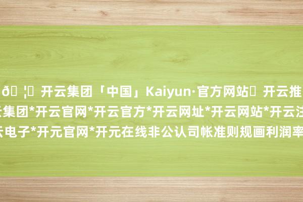 🦄开云集团「中国」Kaiyun·官方网站✅开云推荐✅我们为您提供:开云集团*开云官网*开云官方*开云网址*开云网站*开云注册*开云开户*开云电子*开元官网*开元在线非公认司帐准则规画利润率为35%-开云集团「中国」Kaiyun·官方网站