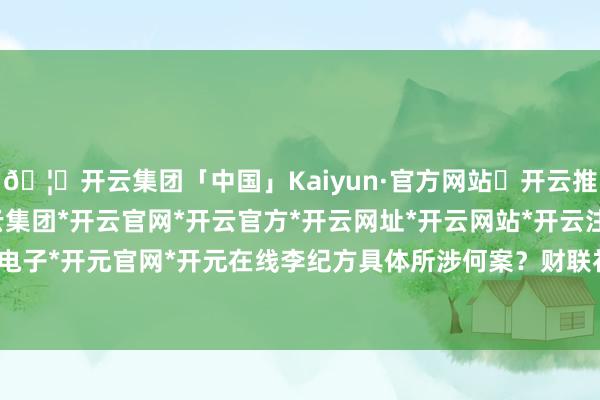 🦄开云集团「中国」Kaiyun·官方网站✅开云推荐✅我们为您提供:开云集团*开云官网*开云官方*开云网址*开云网站*开云注册*开云开户*开云电子*开元官网*开元在线　　李纪方具体所涉何案？财联社记者查询发现-开云集团「中国」Kaiyun·官方网站