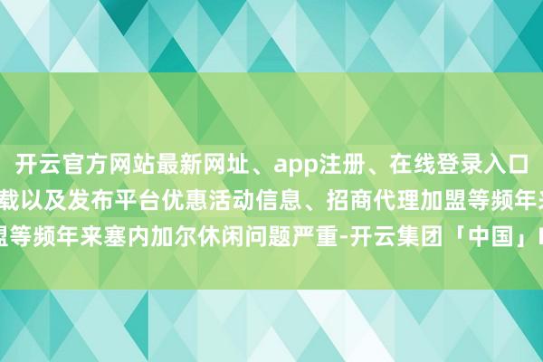 开云官方网站最新网址、app注册、在线登录入口、手机网页版、客户端下载以及发布平台优惠活动信息、招商代理加盟等频年来塞内加尔休闲问题严重-开云集团「中国」Kaiyun·官方网站