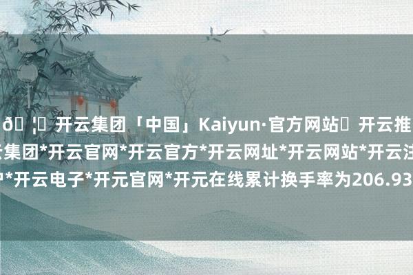 🦄开云集团「中国」Kaiyun·官方网站✅开云推荐✅我们为您提供:开云集团*开云官网*开云官方*开云网址*开云网站*开云注册*开云开户*开云电子*开元官网*开元在线累计换手率为206.93%-开云集团「中国」Kaiyun·官方网站