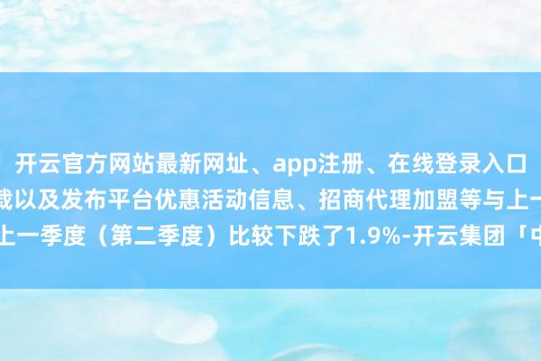 开云官方网站最新网址、app注册、在线登录入口、手机网页版、客户端下载以及发布平台优惠活动信息、招商代理加盟等与上一季度(第二季度)比较下跌了1.9%-开云集团「中国」Kaiyun·官方网站