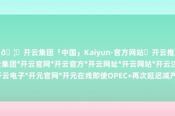 🦄开云集团「中国」Kaiyun·官方网站✅开云推荐✅我们为您提供:开云集团*开云官网*开云官方*开云网址*开云网站*开云注册*开云开户*开云电子*开元官网*开元在线 即使OPEC+再次延迟减产左券-开云集团「中国」Kaiyun·官方网站