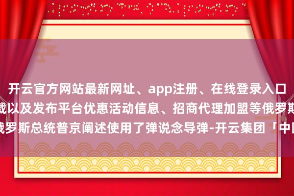 开云官方网站最新网址、app注册、在线登录入口、手机网页版、客户端下载以及发布平台优惠活动信息、招商代理加盟等俄罗斯总统普京阐述使用了弹说念导弹-开云集团「中国」Kaiyun·官方网站