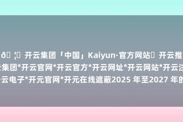🦄开云集团「中国」Kaiyun·官方网站✅开云推荐✅我们为您提供:开云集团*开云官网*开云官方*开云网址*开云网站*开云注册*开云开户*开云电子*开元官网*开元在线遮蔽2025 年至2027 年的三年工夫-开云集团「中国」Kaiyun·官方网站