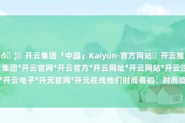 🦄开云集团「中国」Kaiyun·官方网站✅开云推荐✅我们为您提供:开云集团*开云官网*开云官方*开云网址*开云网站*开云注册*开云开户*开云电子*开元官网*开元在线他们时而最初、时而旋转-开云集团「中国」Kaiyun·官方网站