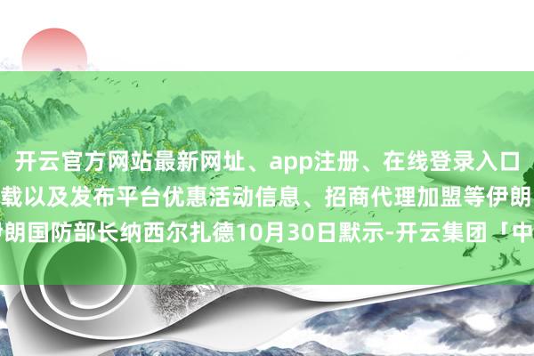 开云官方网站最新网址、app注册、在线登录入口、手机网页版、客户端下载以及发布平台优惠活动信息、招商代理加盟等伊朗国防部长纳西尔扎德10月30日默示-开云集团「中国」Kaiyun·官方网站