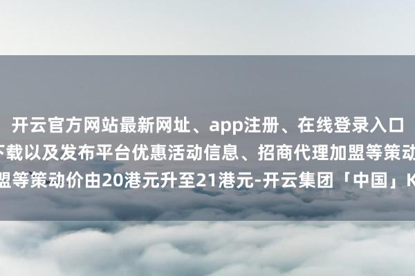 开云官方网站最新网址、app注册、在线登录入口、手机网页版、客户端下载以及发布平台优惠活动信息、招商代理加盟等策动价由20港元升至21港元-开云集团「中国」Kaiyun·官方网站