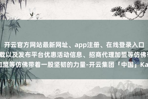 开云官方网站最新网址、app注册、在线登录入口、手机网页版、客户端下载以及发布平台优惠活动信息、招商代理加盟等仿佛带着一股坚韧的力量-开云集团「中国」Kaiyun·官方网站
