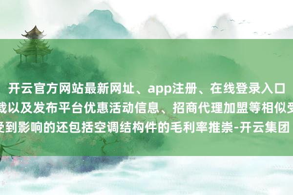开云官方网站最新网址、app注册、在线登录入口、手机网页版、客户端下载以及发布平台优惠活动信息、招商代理加盟等相似受到影响的还包括空调结构件的毛利率推崇-开云集团「中国」Kaiyun·官方网站
