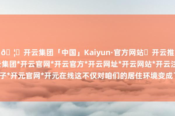 🦄开云集团「中国」Kaiyun·官方网站✅开云推荐✅我们为您提供:开云集团*开云官网*开云官方*开云网址*开云网站*开云注册*开云开户*开云电子*开元官网*开元在线这不仅对咱们的居住环境变成了极大的压力-开云集团「中国」Kaiyun·官方网站