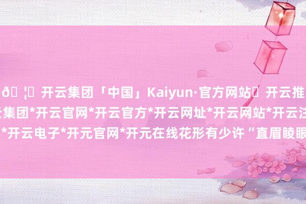 🦄开云集团「中国」Kaiyun·官方网站✅开云推荐✅我们为您提供:开云集团*开云官网*开云官方*开云网址*开云网站*开云注册*开云开户*开云电子*开元官网*开元在线花形有少许“直眉睖眼”-开云集团「中国」Kaiyun·官方网站