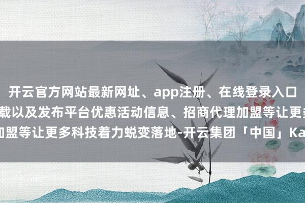 开云官方网站最新网址、app注册、在线登录入口、手机网页版、客户端下载以及发布平台优惠活动信息、招商代理加盟等让更多科技着力蜕变落地-开云集团「中国」Kaiyun·官方网站
