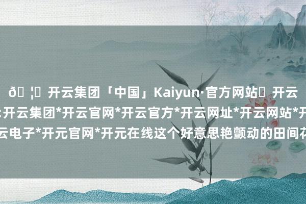 🦄开云集团「中国」Kaiyun·官方网站✅开云推荐✅我们为您提供:开云集团*开云官网*开云官方*开云网址*开云网站*开云注册*开云开户*开云电子*开元官网*开元在线这个好意思艳颤动的田间花火献艺名为《一齐似锦》-开云集团「中国」Kaiyun·官方网站