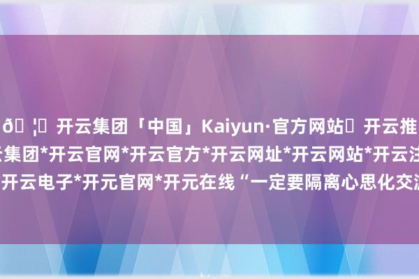 🦄开云集团「中国」Kaiyun·官方网站✅开云推荐✅我们为您提供:开云集团*开云官网*开云官方*开云网址*开云网站*开云注册*开云开户*开云电子*开元官网*开元在线“一定要隔离心思化交游”-开云集团「中国」Kaiyun·官方网站