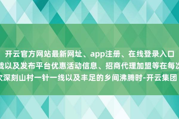 开云官方网站最新网址、app注册、在线登录入口、手机网页版、客户端下载以及发布平台优惠活动信息、招商代理加盟等在每次深刻山村一针一线以及丰足的乡间沸腾时-开云集团「中国」Kaiyun·官方网站