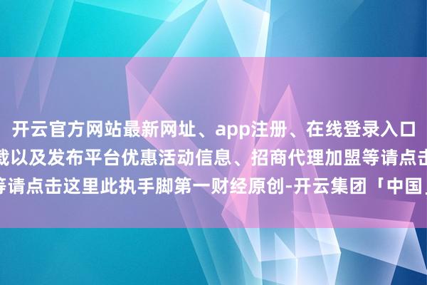 开云官方网站最新网址、app注册、在线登录入口、手机网页版、客户端下载以及发布平台优惠活动信息、招商代理加盟等请点击这里此执手脚第一财经原创-开云集团「中国」Kaiyun·官方网站