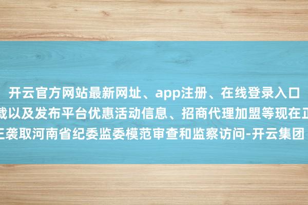 开云官方网站最新网址、app注册、在线登录入口、手机网页版、客户端下载以及发布平台优惠活动信息、招商代理加盟等现在正袭取河南省纪委监委模范审查和监察访问-开云集团「中国」Kaiyun·官方网站