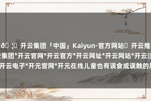 🦄开云集团「中国」Kaiyun·官方网站✅开云推荐✅我们为您提供:开云集团*开云官网*开云官方*开云网址*开云网站*开云注册*开云开户*开云电子*开元官网*开元在线儿童也有误食或误触的风险-开云集团「中国」Kaiyun·官方网站