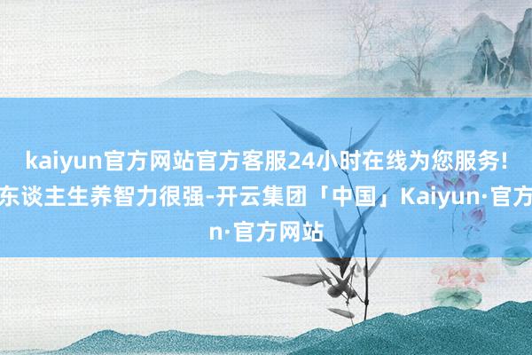 kaiyun官方网站官方客服24小时在线为您服务!苏夫东谈主生养智力很强-开云集团「中国」Kaiyun·官方网站