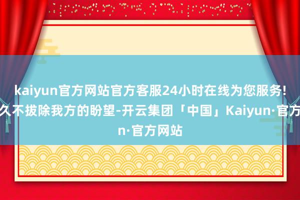 kaiyun官方网站官方客服24小时在线为您服务!但恒久不拔除我方的盼望-开云集团「中国」Kaiyun·官方网站