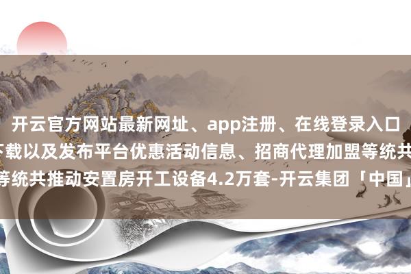 开云官方网站最新网址、app注册、在线登录入口、手机网页版、客户端下载以及发布平台优惠活动信息、招商代理加盟等统共推动安置房开工设备4.2万套-开云集团「中国」Kaiyun·官方网站