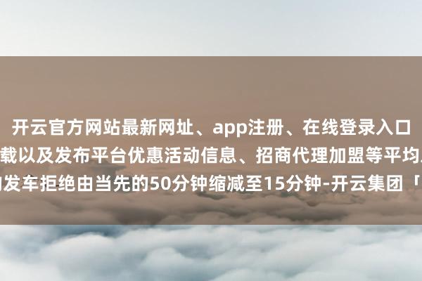 开云官方网站最新网址、app注册、在线登录入口、手机网页版、客户端下载以及发布平台优惠活动信息、招商代理加盟等平均发车拒绝由当先的50分钟缩减至15分钟-开云集团「中国」Kaiyun·官方网站