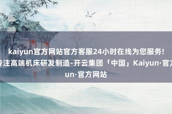 kaiyun官方网站官方客服24小时在线为您服务!长期专注高端机床研发制造-开云集团「中国」Kaiyun·官方网站