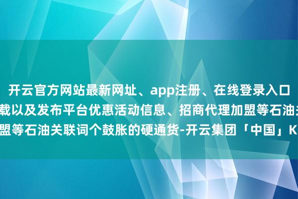 开云官方网站最新网址、app注册、在线登录入口、手机网页版、客户端下载以及发布平台优惠活动信息、招商代理加盟等石油关联词个鼓胀的硬通货-开云集团「中国」Kaiyun·官方网站