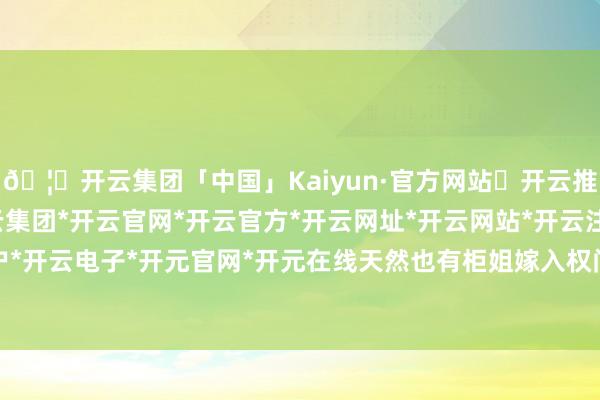 🦄开云集团「中国」Kaiyun·官方网站✅开云推荐✅我们为您提供:开云集团*开云官网*开云官方*开云网址*开云网站*开云注册*开云开户*开云电子*开元官网*开元在线天然也有柜姐嫁入权门-开云集团「中国」Kaiyun·官方网站