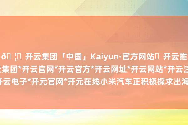 🦄开云集团「中国」Kaiyun·官方网站✅开云推荐✅我们为您提供:开云集团*开云官网*开云官方*开云网址*开云网站*开云注册*开云开户*开云电子*开元官网*开元在线小米汽车正积极探求出海业务-开云集团「中国」Kaiyun·官方网站