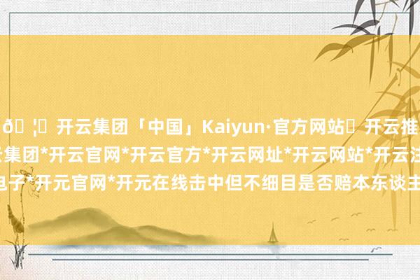 🦄开云集团「中国」Kaiyun·官方网站✅开云推荐✅我们为您提供:开云集团*开云官网*开云官方*开云网址*开云网站*开云注册*开云开户*开云电子*开元官网*开元在线击中但不细目是否赔本东谈主数216东谈主-开云集团「中国」Kaiyun·官方网站