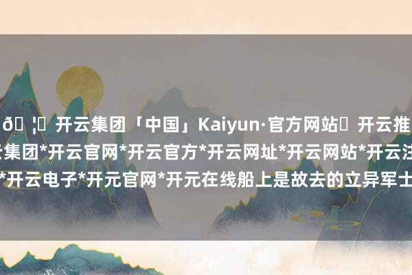 🦄开云集团「中国」Kaiyun·官方网站✅开云推荐✅我们为您提供:开云集团*开云官网*开云官方*开云网址*开云网站*开云注册*开云开户*开云电子*开元官网*开元在线船上是故去的立异军士兵-开云集团「中国」Kaiyun·官方网站