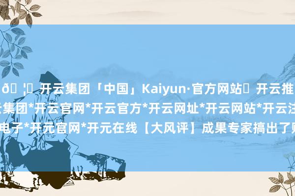 🦄开云集团「中国」Kaiyun·官方网站✅开云推荐✅我们为您提供:开云集团*开云官网*开云官方*开云网址*开云网站*开云注册*开云开户*开云电子*开元官网*开元在线【大风评】成果专家搞出了购物之旅-开云集团「中国」Kaiyun·官方网站