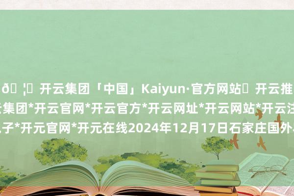 🦄开云集团「中国」Kaiyun·官方网站✅开云推荐✅我们为您提供:开云集团*开云官网*开云官方*开云网址*开云网站*开云注册*开云开户*开云电子*开元官网*开元在线2024年12月17日石家庄国外农产物批发交游中心价钱行情-开云集团「中国」Kaiyun·官方网站