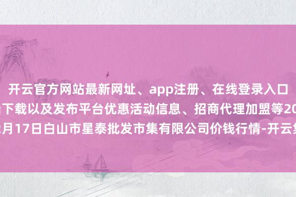 开云官方网站最新网址、app注册、在线登录入口、手机网页版、客户端下载以及发布平台优惠活动信息、招商代理加盟等2024年12月17日白山市星泰批发市集有限公司价钱行情-开云集团「中国」Kaiyun·官方网站