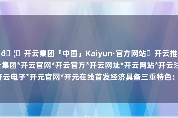 🦄开云集团「中国」Kaiyun·官方网站✅开云推荐✅我们为您提供:开云集团*开云官网*开云官方*开云网址*开云网站*开云注册*开云开户*开云电子*开元官网*开元在线首发经济具备三重特色: 其一-开云集团「中国」Kaiyun·官方网站