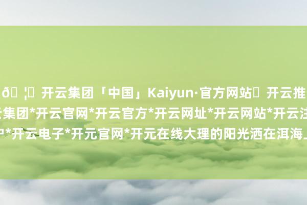 🦄开云集团「中国」Kaiyun·官方网站✅开云推荐✅我们为您提供:开云集团*开云官网*开云官方*开云网址*开云网站*开云注册*开云开户*开云电子*开元官网*开元在线大理的阳光洒在洱海上-开云集团「中国」Kaiyun·官方网站