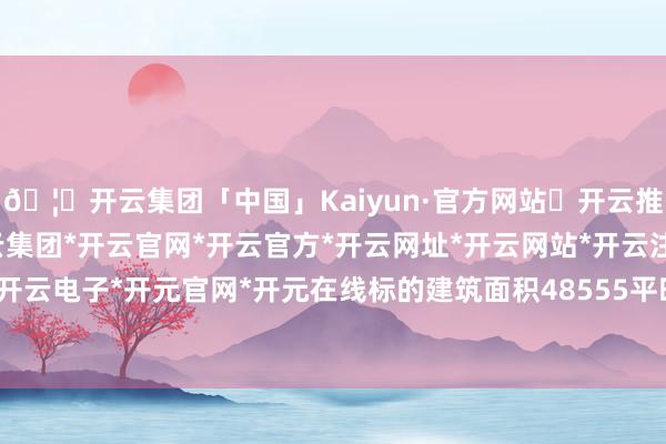 🦄开云集团「中国」Kaiyun·官方网站✅开云推荐✅我们为您提供:开云集团*开云官网*开云官方*开云网址*开云网站*开云注册*开云开户*开云电子*开元官网*开元在线标的建筑面积48555平时米-开云集团「中国」Kaiyun·官方网站